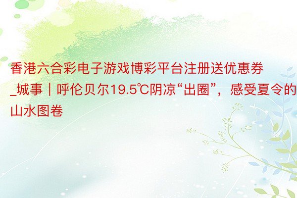 香港六合彩电子游戏博彩平台注册送优惠券_城事｜呼伦贝尔19.5℃阴凉“出圈”，感受夏令的山水图卷