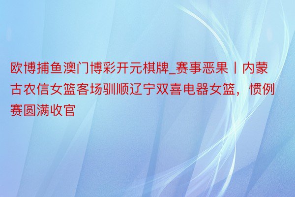 欧博捕鱼澳门博彩开元棋牌_赛事恶果丨内蒙古农信女篮客场驯顺辽宁双喜电器女篮，惯例赛圆满收官