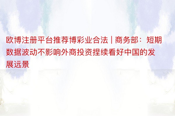 欧博注册平台推荐博彩业合法 | 商务部：短期数据波动不影响外商投资捏续看好中国的发展远景