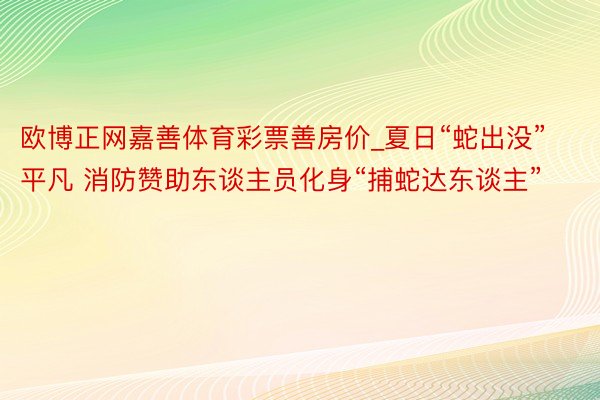 欧博正网嘉善体育彩票善房价_夏日“蛇出没”平凡 消防赞助东谈主员化身“捕蛇达东谈主”