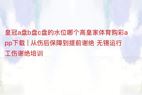 皇冠a盘b盘c盘的水位哪个高皇家体育购彩app下载 | 从伤后保障到提前谢绝 无锡运行工伤谢绝培训