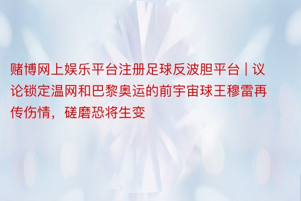 赌博网上娱乐平台注册足球反波胆平台 | 议论锁定温网和巴黎奥运的前宇宙球王穆雷再传伤情，磋磨恐将生变