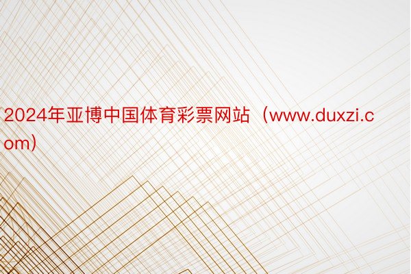 2024年亚博中国体育彩票网站（www.duxzi.com）