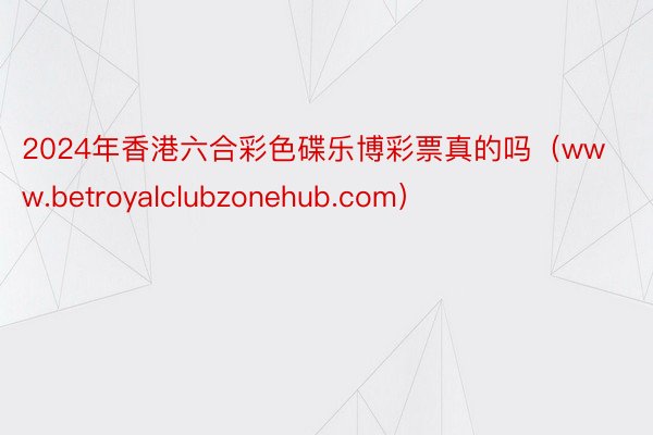 2024年香港六合彩色碟乐博彩票真的吗（www.betroyalclubzonehub.com）