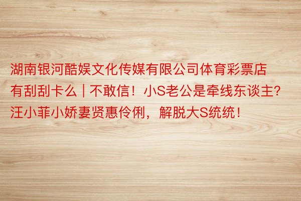 湖南银河酷娱文化传媒有限公司体育彩票店有刮刮卡么 | 不敢信！小S老公是牵线东谈主？汪小菲小娇妻贤惠伶俐，解脱大S统统！