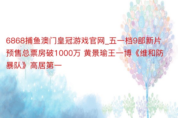 6868捕鱼澳门皇冠游戏官网_五一档9部新片预售总票房破1000万 黄景瑜王一博《维和防暴队》高居第一