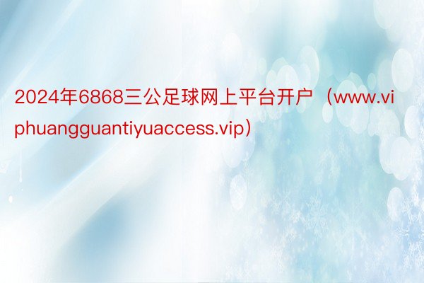 2024年6868三公足球网上平台开户（www.viphuangguantiyuaccess.vip）