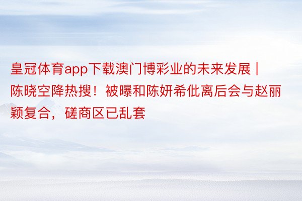 皇冠体育app下载澳门博彩业的未来发展 | 陈晓空降热搜！被曝和陈妍希仳离后会与赵丽颖复合，磋商区已乱套