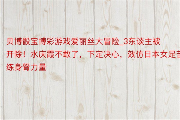 贝博骰宝博彩游戏爱丽丝大冒险_3东谈主被开除！水庆霞不敢了，下定决心，效仿日本女足苦练身膂力量