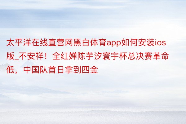 太平洋在线直营网黑白体育app如何安装ios版_不安祥！全红婵陈芋汐寰宇杯总决赛革命低，中国队首日拿到四金