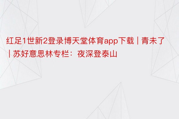 红足1世新2登录博天堂体育app下载 | 青未了 | 苏好意思林专栏：夜深登泰山