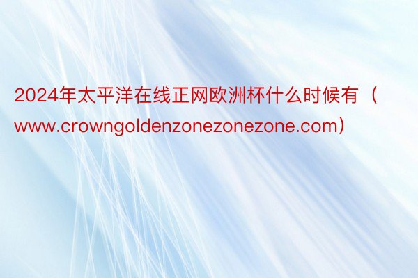 2024年太平洋在线正网欧洲杯什么时候有（www.crowngoldenzonezonezone.com）