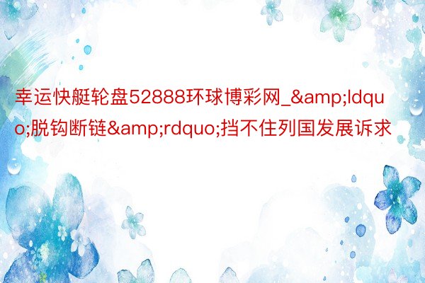 幸运快艇轮盘52888环球博彩网_&ldquo;脱钩断链&rdquo;挡不住列国发展诉求