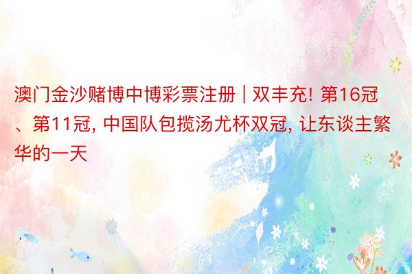 澳门金沙赌博中博彩票注册 | 双丰充! 第16冠、第11冠, 中国队包揽汤尤杯双冠, 让东谈主繁华的一天
