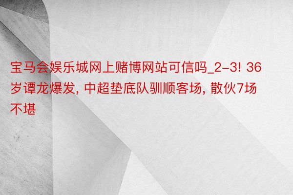 宝马会娱乐城网上赌博网站可信吗_2-3! 36岁谭龙爆发， 中超垫底队驯顺客场， 散伙7场不堪