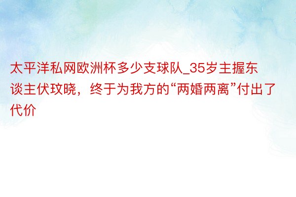 太平洋私网欧洲杯多少支球队_35岁主握东谈主伏玟晓，终于为我方的“两婚两离”付出了代价