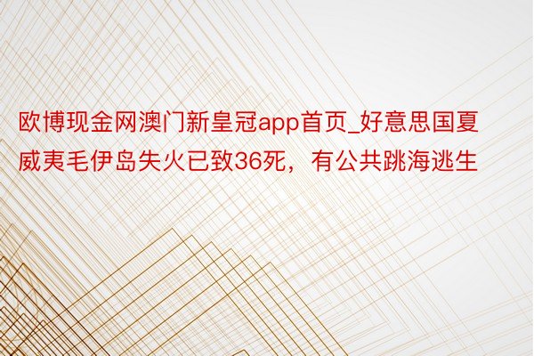 欧博现金网澳门新皇冠app首页_好意思国夏威夷毛伊岛失火已致36死，有公共跳海逃生