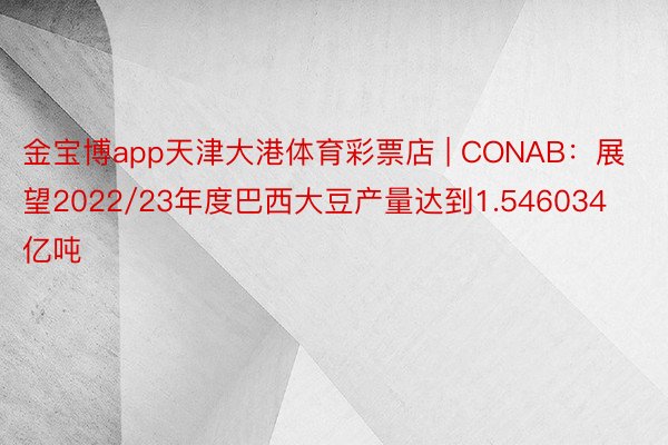 金宝博app天津大港体育彩票店 | CONAB：展望2022/23年度巴西大豆产量达到1.546034亿吨