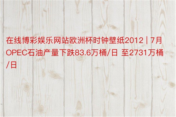 在线博彩娱乐网站欧洲杯时钟壁纸2012 | 7月OPEC石油产量下跌83.6万桶/日 至2731万桶/日