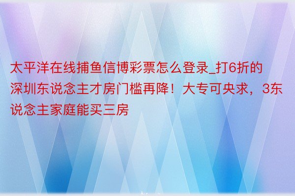 太平洋在线捕鱼信博彩票怎么登录_打6折的深圳东说念主才房门槛再降！大专可央求，3东说念主家庭能买三房