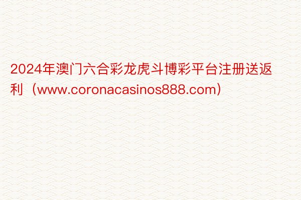 2024年澳门六合彩龙虎斗博彩平台注册送返利（www.coronacasinos888.com）