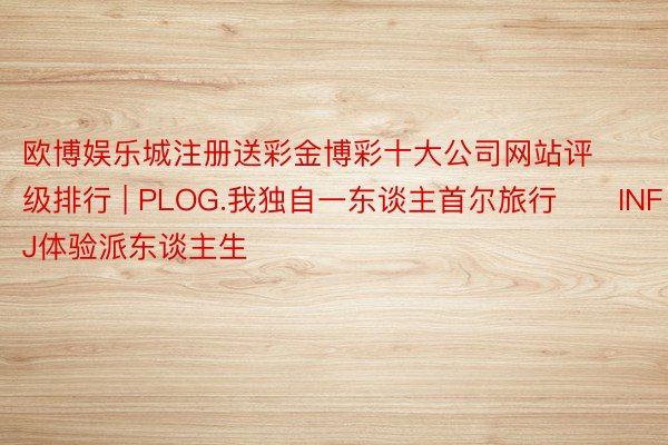 欧博娱乐城注册送彩金博彩十大公司网站评级排行 | PLOG.我独自一东谈主首尔旅行✈️INFJ体验派东谈主生