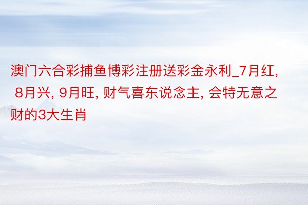 澳门六合彩捕鱼博彩注册送彩金永利_7月红, 8月兴, 9月旺, 财气喜东说念主, 会特无意之财的3大生肖