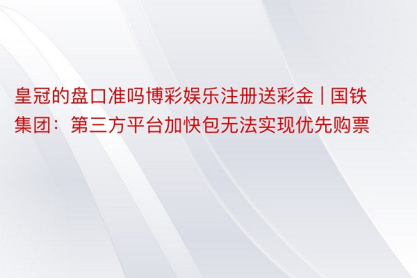 皇冠的盘口准吗博彩娱乐注册送彩金 | 国铁集团：第三方平台加快包无法实现优先购票