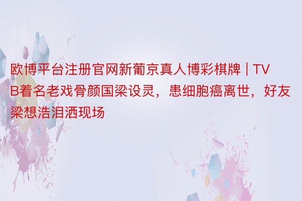 欧博平台注册官网新葡京真人博彩棋牌 | TVB着名老戏骨颜国梁设灵，患细胞癌离世，好友梁想浩泪洒现场