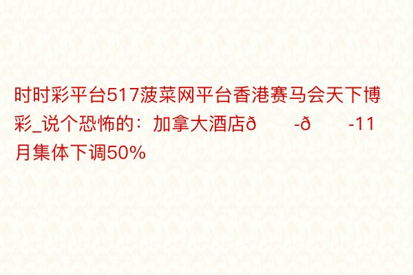 时时彩平台517菠菜网平台香港赛马会天下博彩_说个恐怖的:加拿大酒店😭😭11月集体下调50%