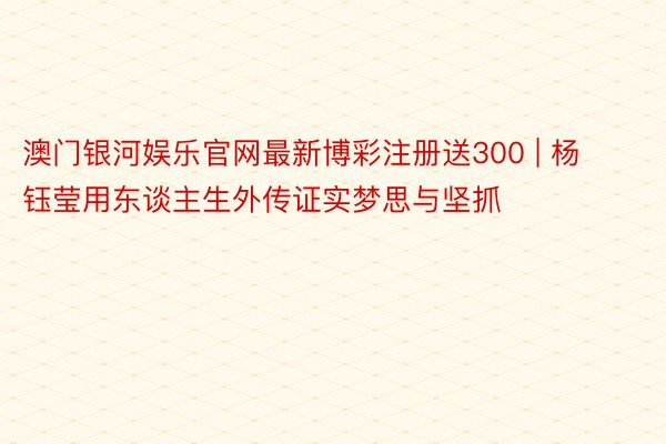 澳门银河娱乐官网最新博彩注册送300 | 杨钰莹用东谈主生外传证实梦思与坚抓