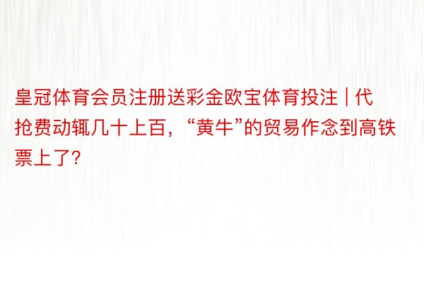 皇冠体育会员注册送彩金欧宝体育投注 | 代抢费动辄几十上百，“黄牛”的贸易作念到高铁票上了？
