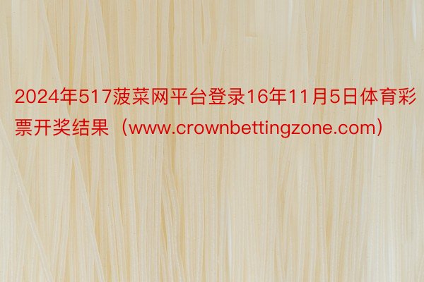 2024年517菠菜网平台登录16年11月5日体育彩票开奖结果（www.crownbettingzone.com）
