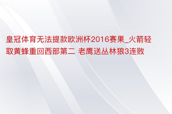 皇冠体育无法提款欧洲杯2016赛果_火箭轻取黄蜂重回西部第二 老鹰送丛林狼3连败