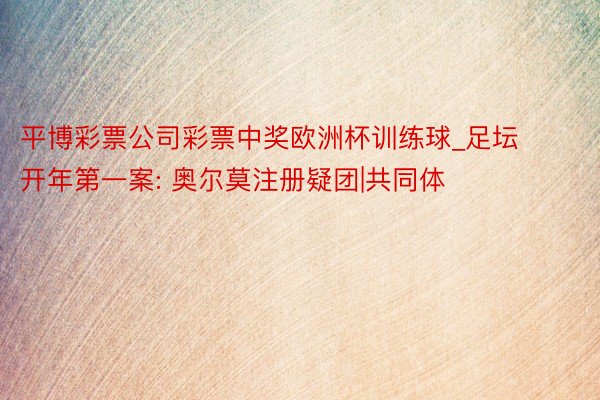 平博彩票公司彩票中奖欧洲杯训练球_足坛开年第一案: 奥尔莫注册疑团|共同体