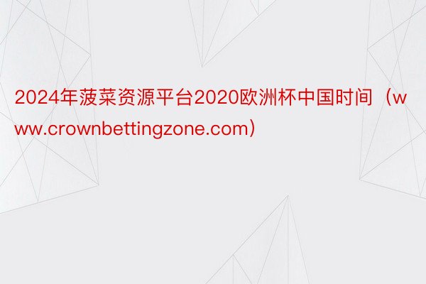 2024年菠菜资源平台2020欧洲杯中国时间（www.crownbettingzone.com）