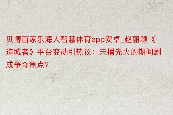 贝博百家乐海大智慧体育app安卓_赵丽颖《造城者》平台变动引热议：未播先火的期间剧成争夺焦点？