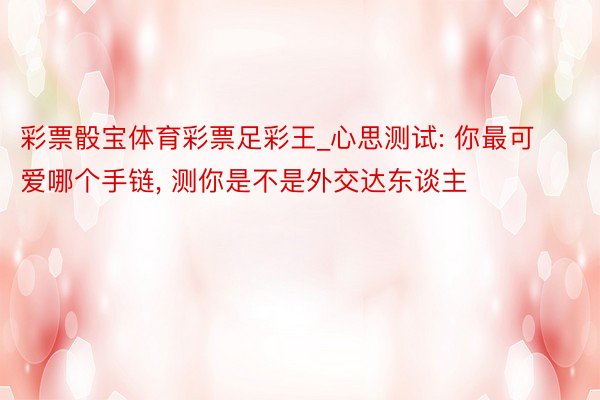 彩票骰宝体育彩票足彩王_心思测试: 你最可爱哪个手链, 测你是不是外交达东谈主