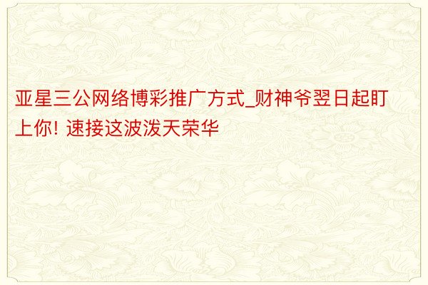 亚星三公网络博彩推广方式_财神爷翌日起盯上你! 速接这波泼天荣华