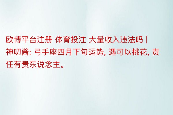 欧博平台注册 体育投注 大量收入违法吗 | 神叨酱: 弓手座四月下旬运势, 遇可以桃花, 责任有贵东说念主。